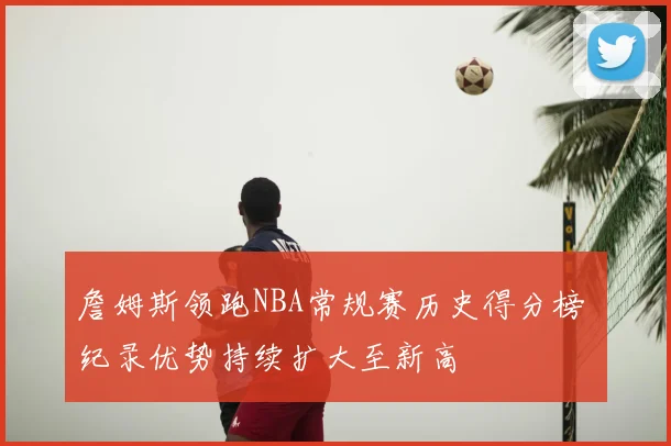 詹姆斯领跑NBA常规赛历史得分榜 纪录优势持续扩大至新高