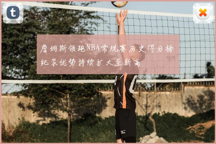 詹姆斯领跑NBA常规赛历史得分榜 纪录优势持续扩大至新高